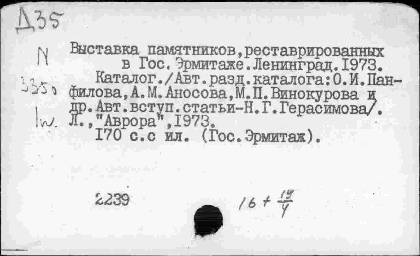 ﻿
м Выставка памятников,реставрированных *’ в Гос.Эрмитаже.Ленинград.1973.
.	Каталог./Авт.разд.каталога:0.И.Пан
J '•>3 филова, А. М. Аносова, М. П. Винокурова и і др.Авт.вступ.статьи-Н.Г.Герасимова/. IzZ Л.,"Аврора*,1973.
170 с.с ил. (Гос.Эрмитаж).
2239
/6^